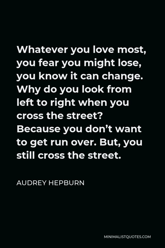 Audrey Hepburn Quote - Whatever you love most, you fear you might lose, you know it can change. Why do you look from left to right when you cross the street? Because you don’t want to get run over. But, you still cross the street.