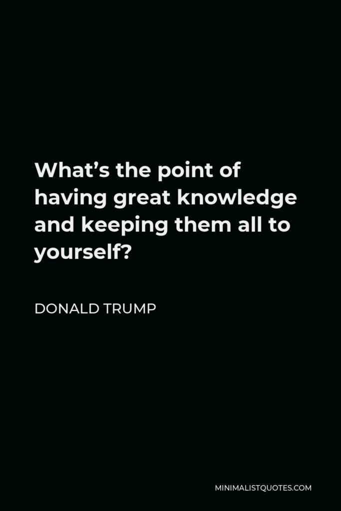 Donald Trump Quote - What’s the point of having great knowledge and keeping them all to yourself?