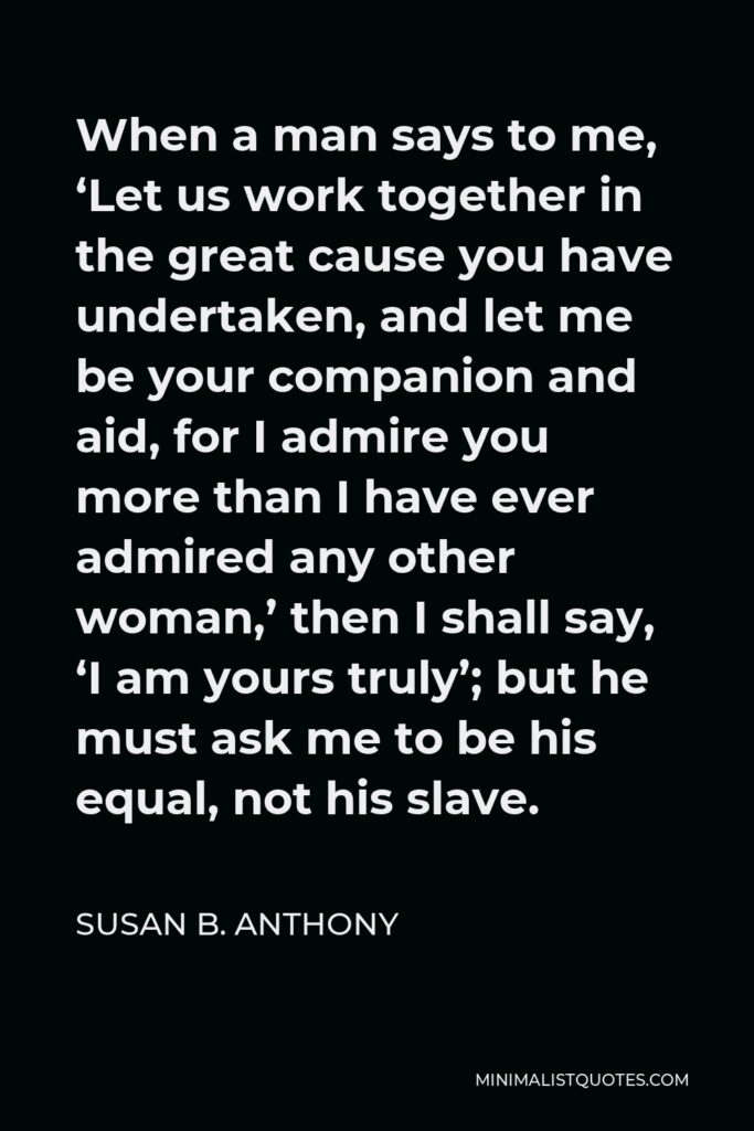 Susan B. Anthony Quote - When a man says to me, ‘Let us work together in the great cause you have undertaken, and let me be your companion and aid, for I admire you more than I have ever admired any other woman,’ then I shall say, ‘I am yours truly’; but he must ask me to be his equal, not his slave.