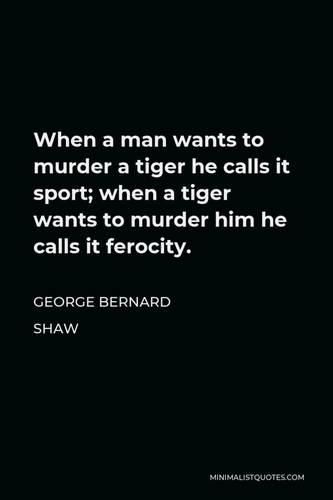 George Bernard Shaw Quote - When a man wants to murder a tiger he calls it sport; when a tiger wants to murder him he calls it ferocity.