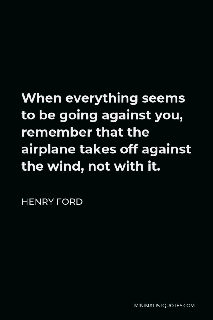 Henry Ford Quote - When everything seems to be going against you, remember that the airplane takes off against the wind, not with it.