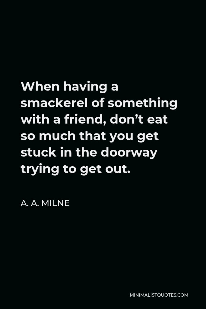 A. A. Milne Quote - When having a smackerel of something with a friend, don’t eat so much that you get stuck in the doorway trying to get out.