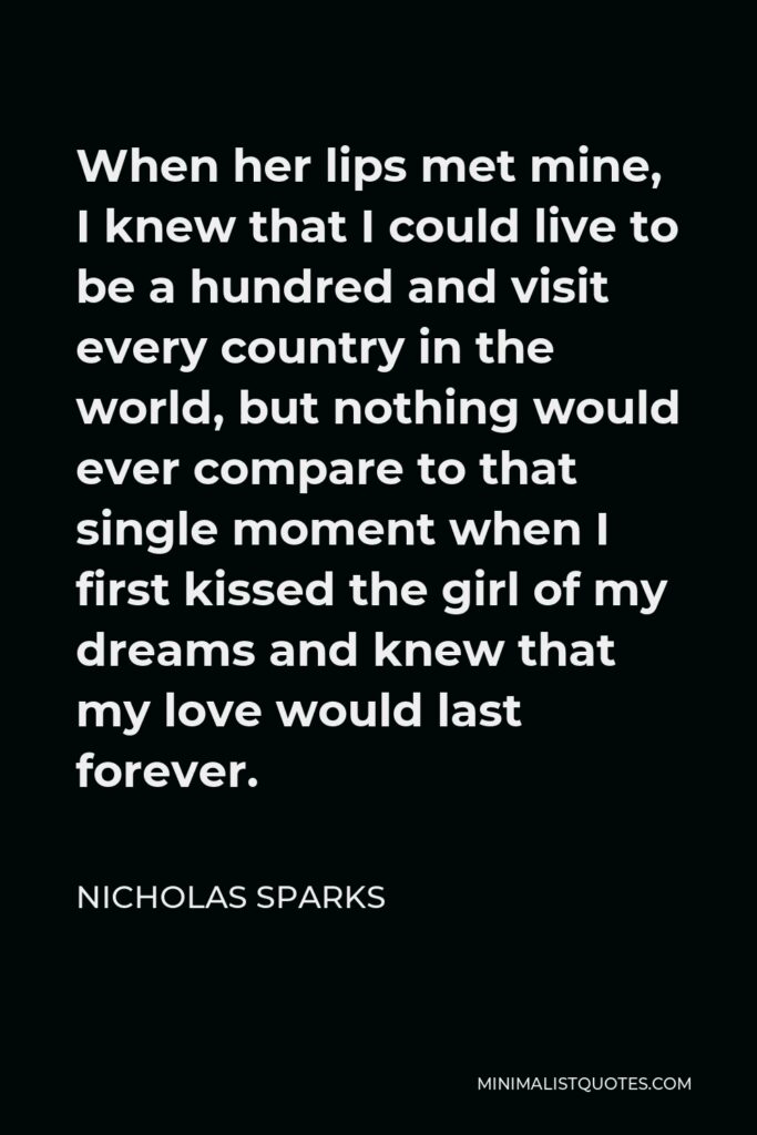 Nicholas Sparks Quote - When her lips met mine, I knew that I could live to be a hundred and visit every country in the world, but nothing would ever compare to that single moment when I first kissed the girl of my dreams and knew that my love would last forever.