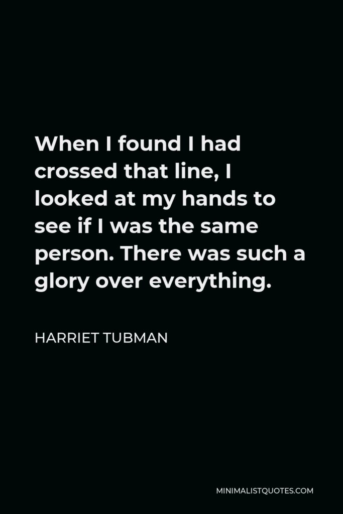 Harriet Tubman Quote - When I found I had crossed that line, I looked at my hands to see if I was the same person. There was such a glory over everything.