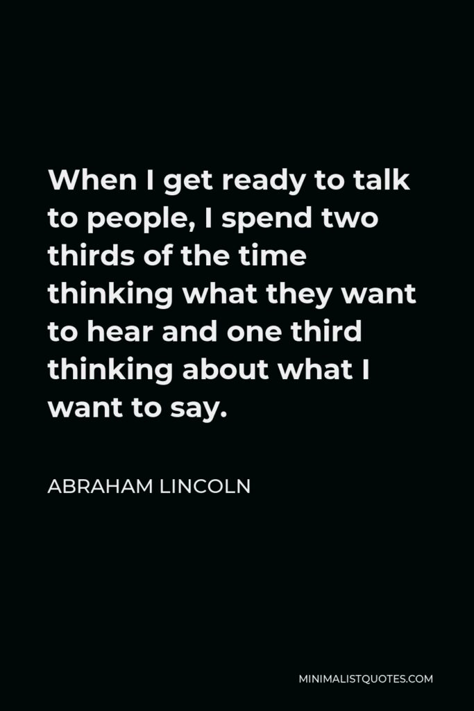 Abraham Lincoln Quote - When I get ready to talk to people, I spend two thirds of the time thinking what they want to hear and one third thinking about what I want to say.