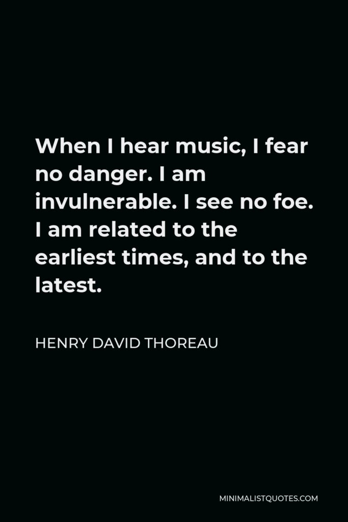 Henry David Thoreau Quote - When I hear music, I fear no danger. I am invulnerable. I see no foe. I am related to the earliest times, and to the latest.