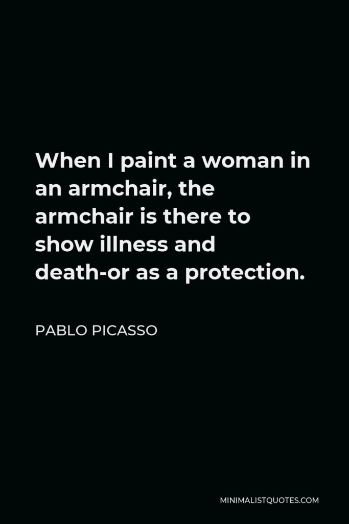 Pablo Picasso Quote - When I paint a woman in an armchair, the armchair is there to show illness and death-or as a protection.