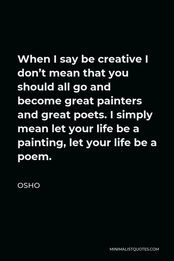 Osho Quote - When I say be creative I don’t mean that you should all go and become great painters and great poets. I simply mean let your life be a painting, let your life be a poem.