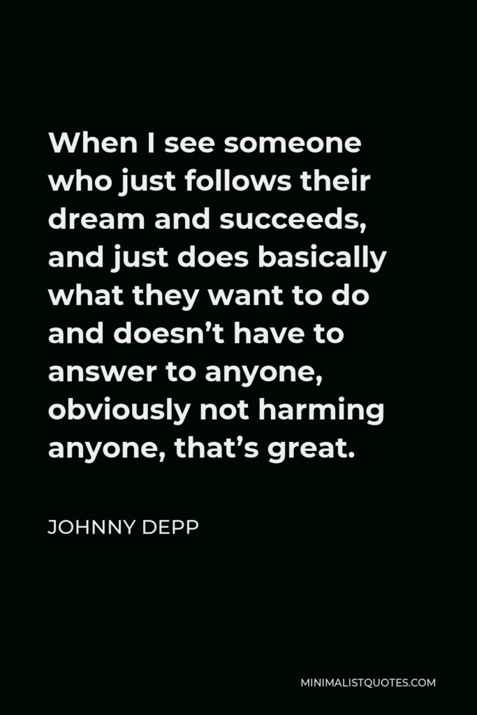 Johnny Depp Quote - When I see someone who just follows their dream and succeeds, and just does basically what they want to do and doesn’t have to answer to anyone, obviously not harming anyone, that’s great.
