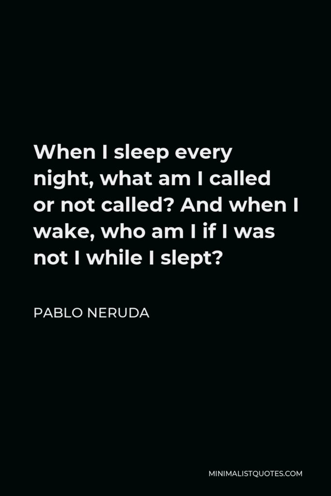 Pablo Neruda Quote - When I sleep every night, what am I called or not called? And when I wake, who am I if I was not I while I slept?