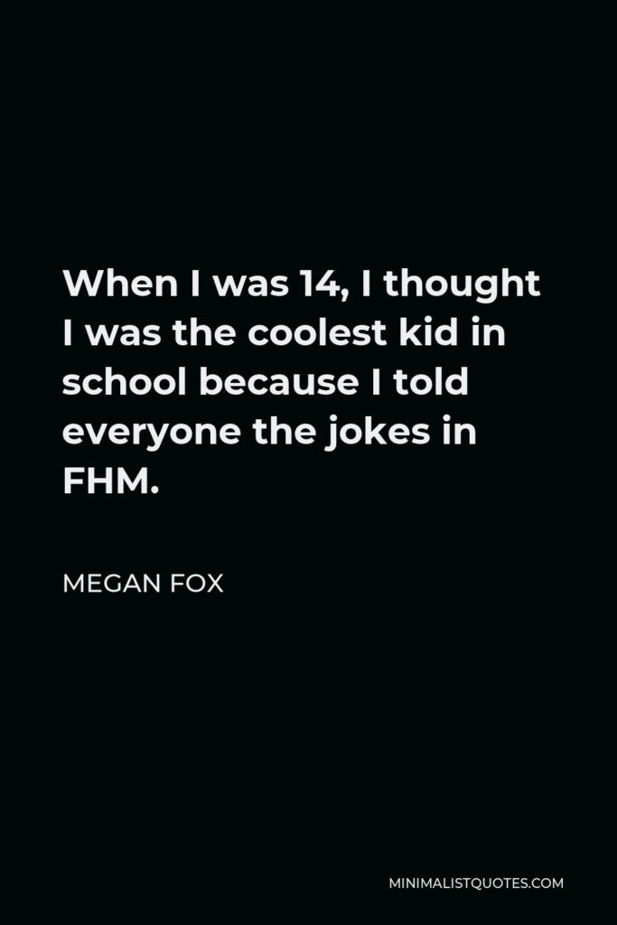 Megan Fox Quote - When I was 14, I thought I was the coolest kid in school because I told everyone the jokes in FHM.