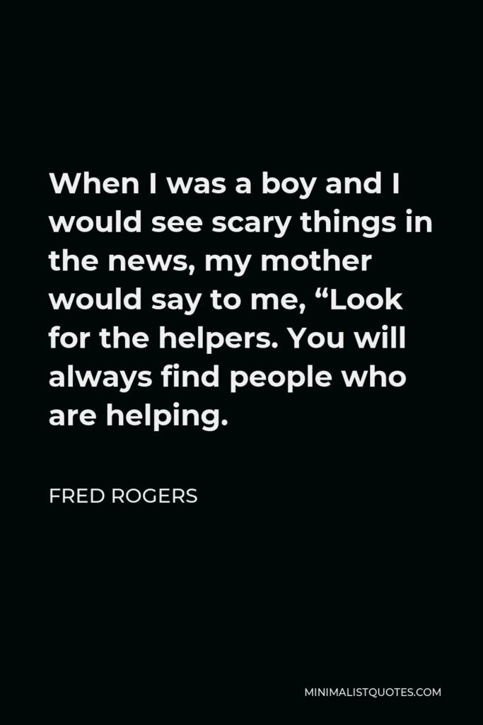 Fred Rogers Quote - When I was a boy and I would see scary things in the news, my mother would say to me, “Look for the helpers. You will always find people who are helping.