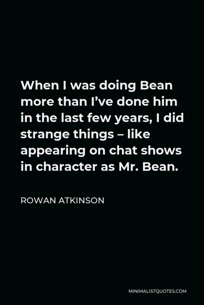Rowan Atkinson Quote - When I was doing Bean more than I’ve done him in the last few years, I did strange things – like appearing on chat shows in character as Mr. Bean.