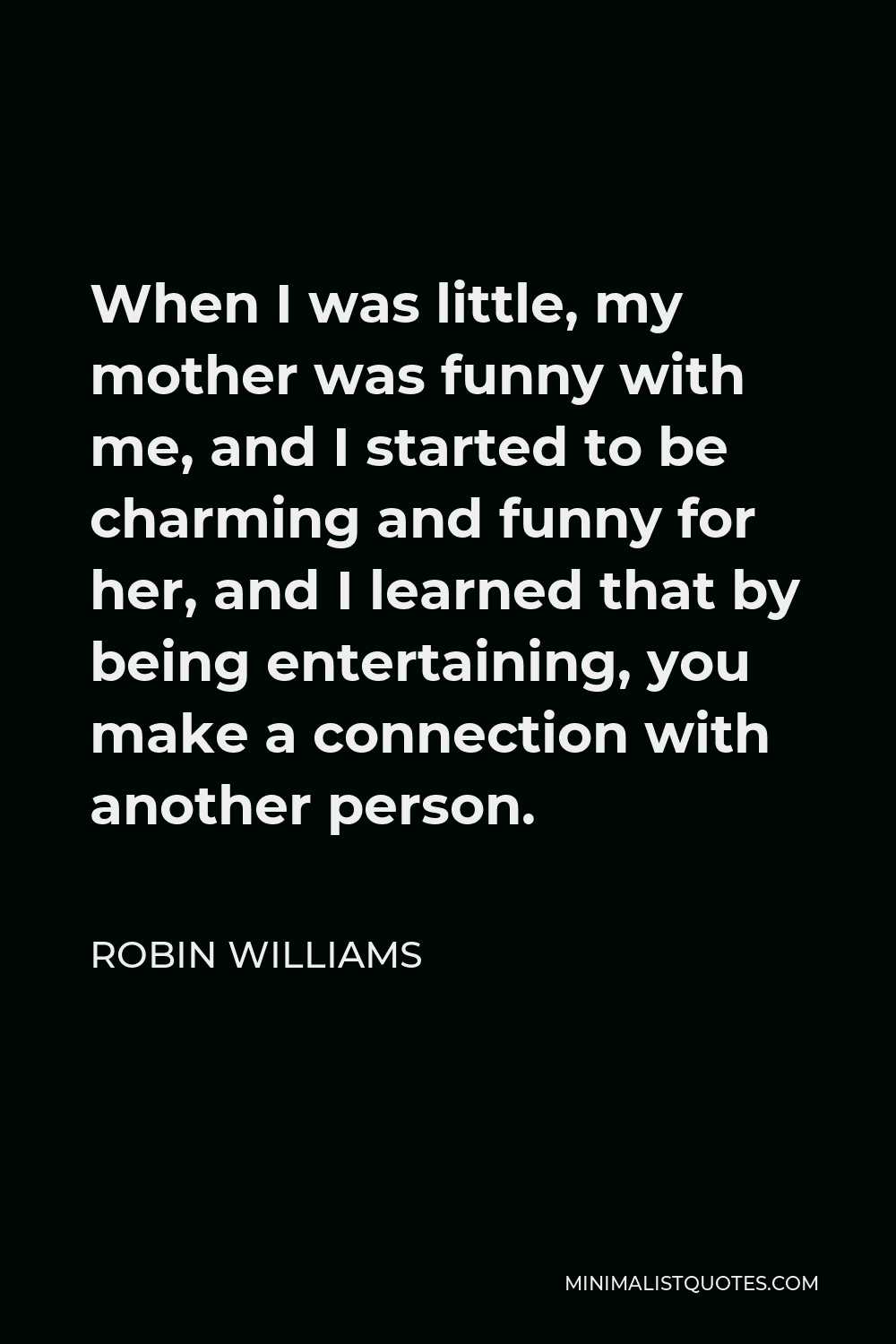 Robin Williams Quote - When I was little, my mother was funny with me, and I started to be charming and funny for her, and I learned that by being entertaining, you make a connection with another person.