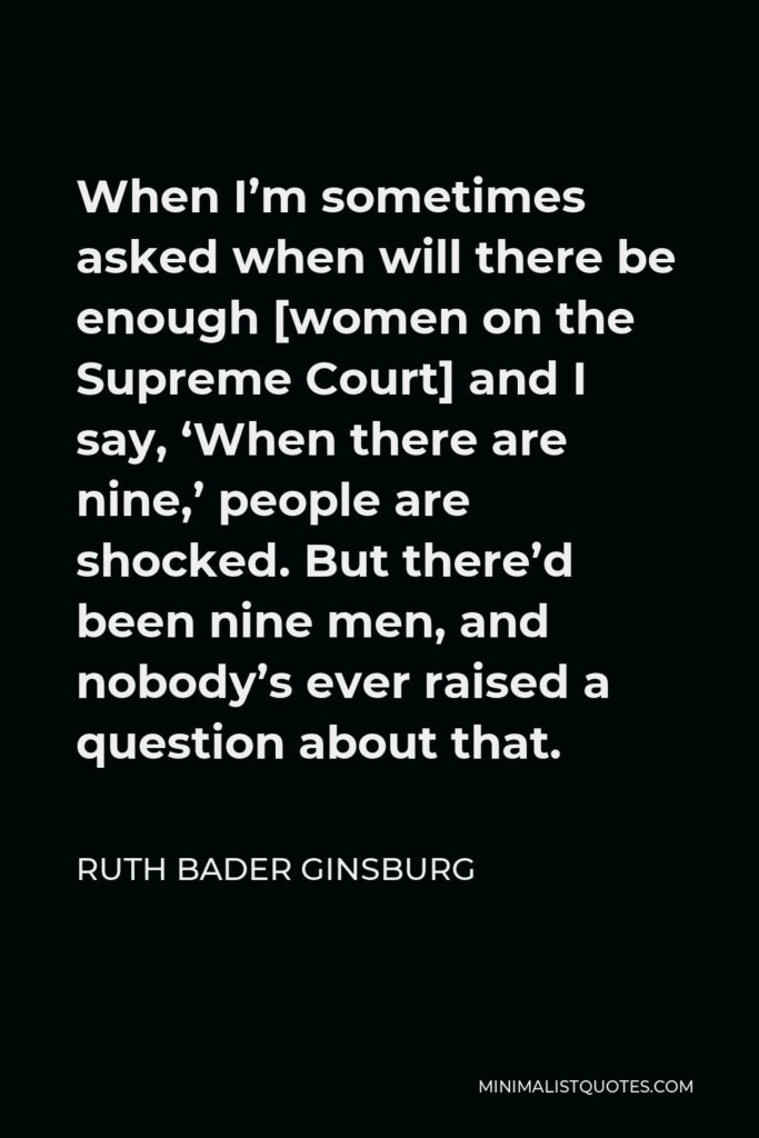 Ruth Bader Ginsburg Quote - When I’m sometimes asked when will there be enough [women on the Supreme Court] and I say, ‘When there are nine,’ people are shocked. But there’d been nine men, and nobody’s ever raised a question about that.