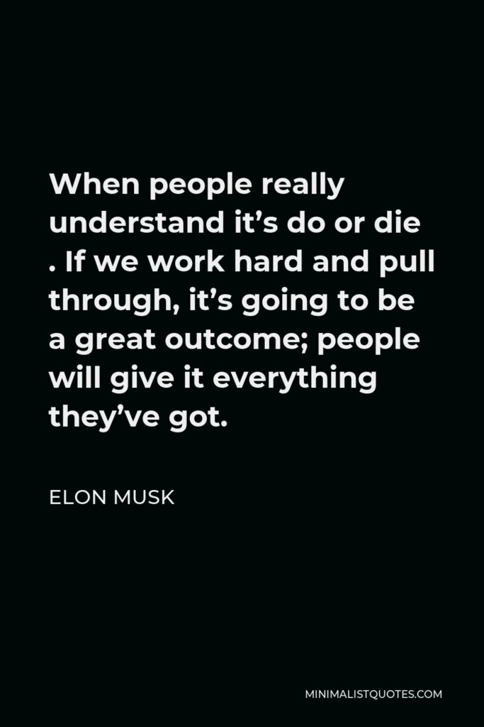 Elon Musk Quote - When people really understand it’s do or die . If we work hard and pull through, it’s going to be a great outcome; people will give it everything they’ve got.