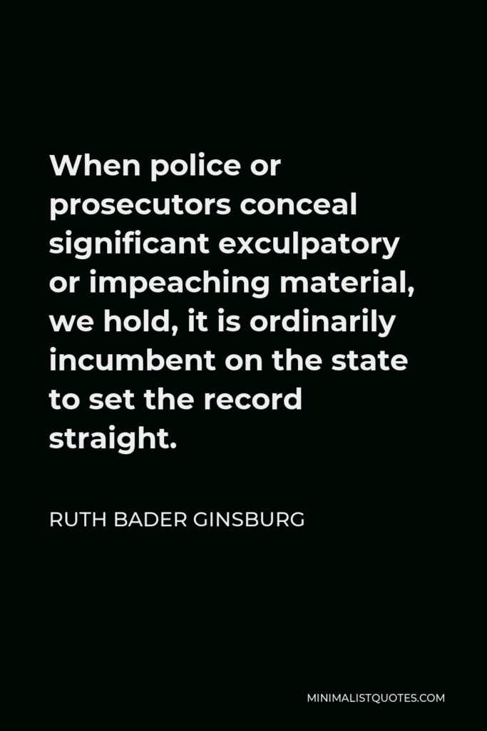Ruth Bader Ginsburg Quote - When police or prosecutors conceal significant exculpatory or impeaching material, we hold, it is ordinarily incumbent on the state to set the record straight.