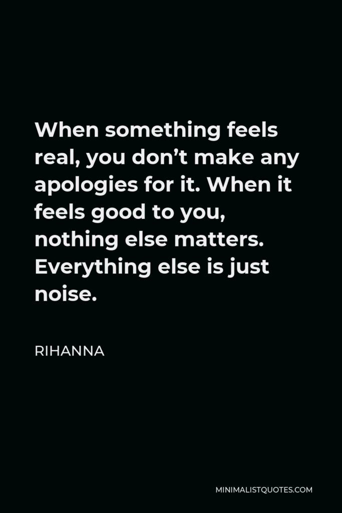 Rihanna Quote - When something feels real, you don’t make any apologies for it. When it feels good to you, nothing else matters. Everything else is just noise.
