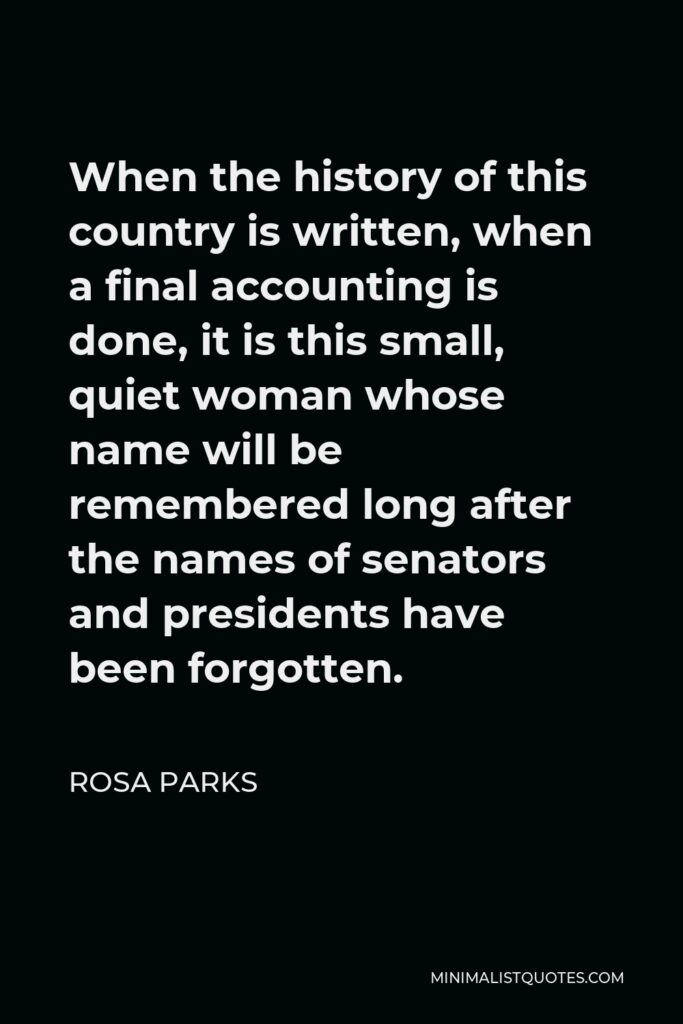 Rosa Parks Quote - When the history of this country is written, when a final accounting is done, it is this small, quiet woman whose name will be remembered long after the names of senators and presidents have been forgotten.