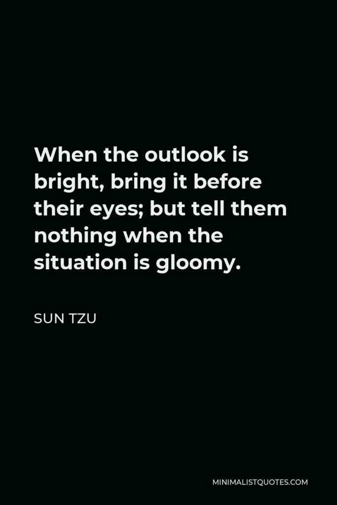Sun Tzu Quote - When the outlook is bright, bring it before their eyes; but tell them nothing when the situation is gloomy.