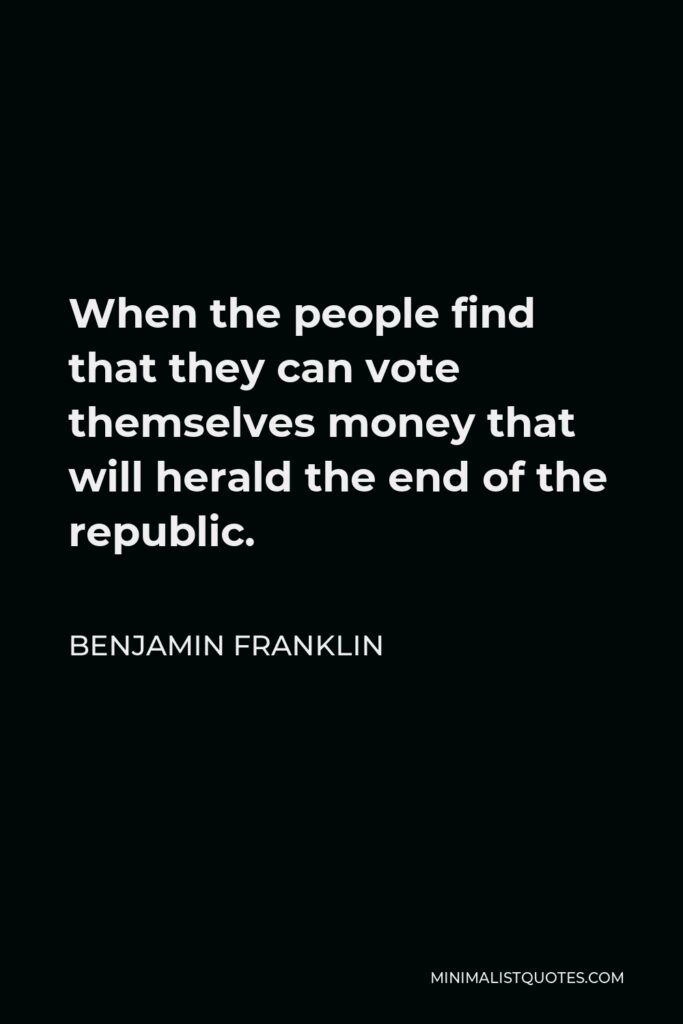 Benjamin Franklin Quote - When the people find that they can vote themselves money that will herald the end of the republic.