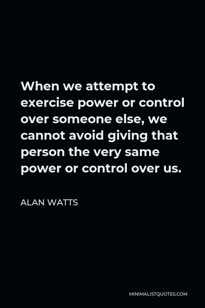 Alan Watts Quote - When we attempt to exercise power or control over someone else, we cannot avoid giving that person the very same power or control over us.