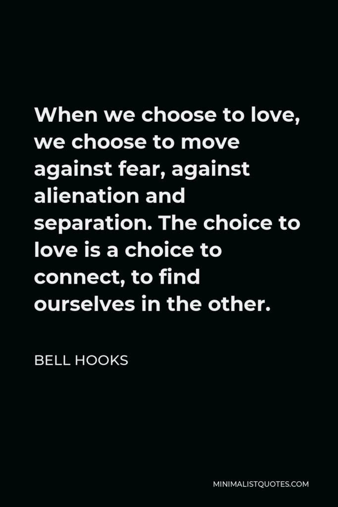Bell Hooks Quote - When we choose to love, we choose to move against fear, against alienation and separation. The choice to love is a choice to connect, to find ourselves in the other.