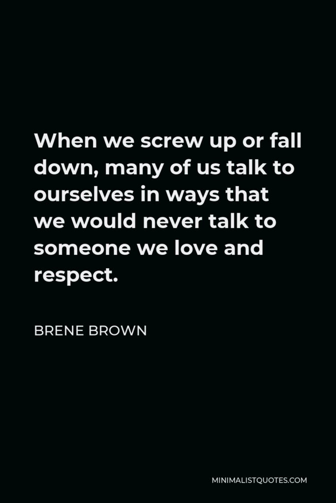 Brene Brown Quote - When we screw up or fall down, many of us talk to ourselves in ways that we would never talk to someone we love and respect.