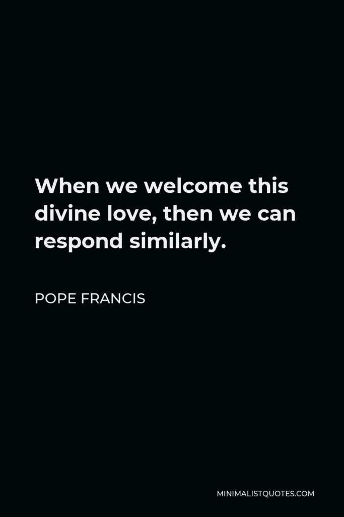 Pope Francis Quote - When we welcome this divine love, then we can respond similarly.