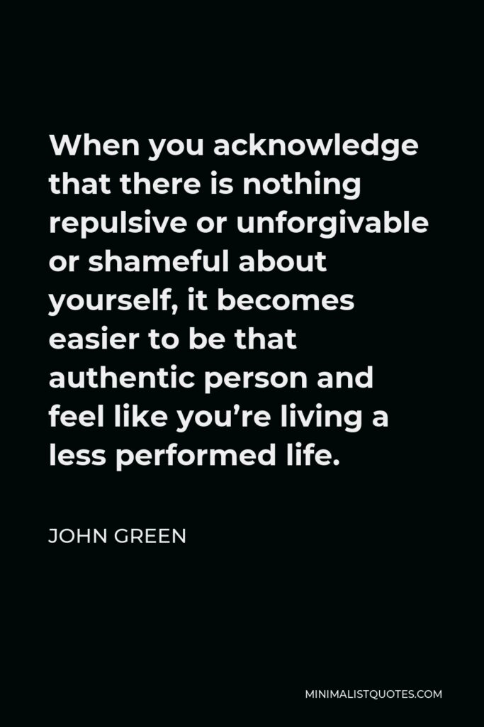 John Green Quote - When you acknowledge that there is nothing repulsive or unforgivable or shameful about yourself, it becomes easier to be that authentic person and feel like you’re living a less performed life.