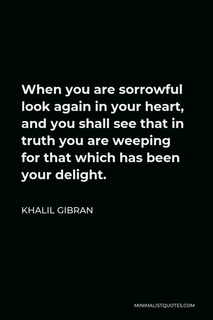 Khalil Gibran Quote - When you are sorrowful look again in your heart, and you shall see that in truth you are weeping for that which has been your delight.
