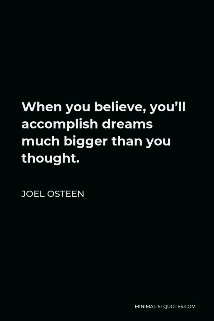 Joel Osteen Quote - When you believe, you’ll accomplish dreams much bigger than you thought.