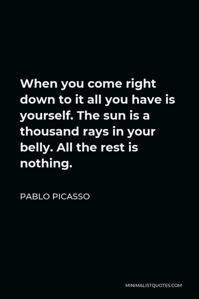 Pablo Picasso Quote - When you come right down to it all you have is yourself. The sun is a thousand rays in your belly. All the rest is nothing.