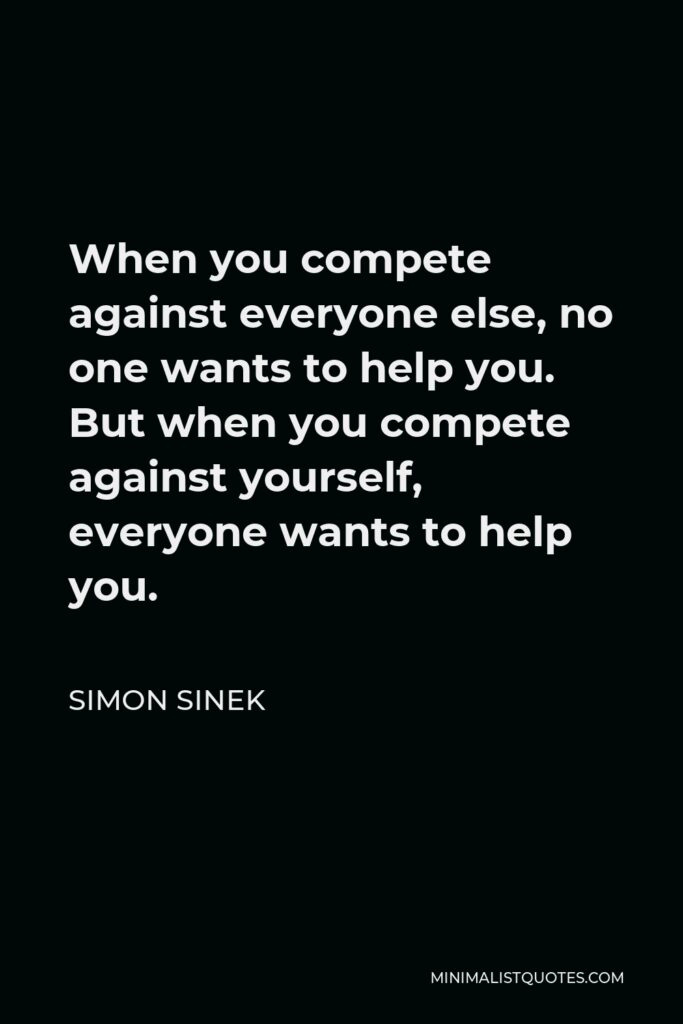 Simon Sinek Quote - When you compete against everyone else, no one wants to help you. But when you compete against yourself, everyone wants to help you.