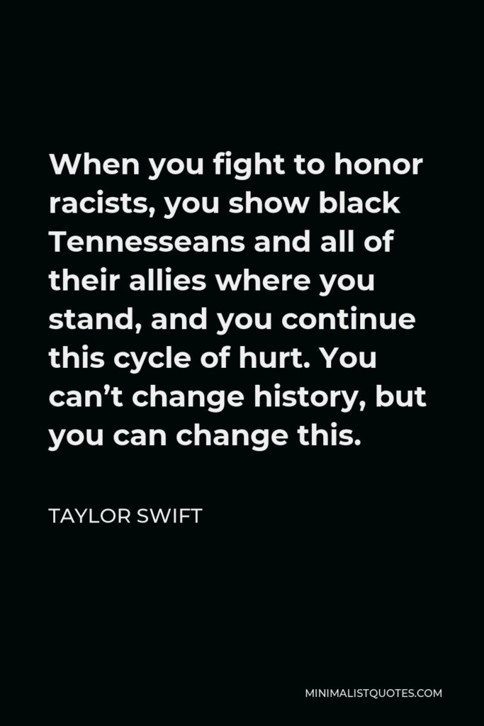 Taylor Swift Quote - When you fight to honor racists, you show black Tennesseans and all of their allies where you stand, and you continue this cycle of hurt. You can’t change history, but you can change this.