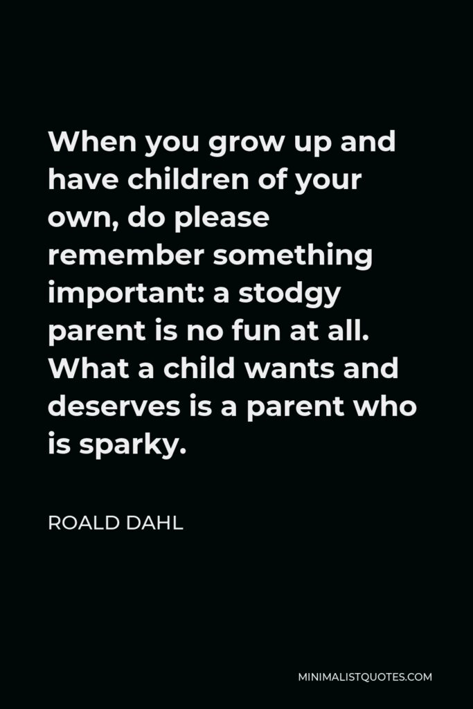 Roald Dahl Quote - When you grow up and have children of your own, do please remember something important: a stodgy parent is no fun at all. What a child wants and deserves is a parent who is sparky.