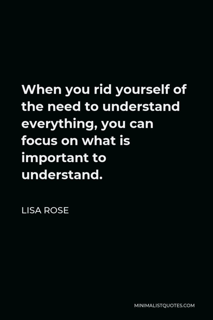 Lisa Rose Quote - When you rid yourself of the need to understand everything, you can focus on what is important to understand.  