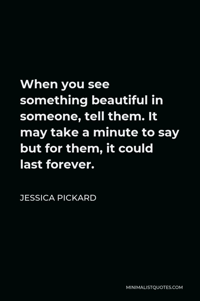 Jessica Pickard Quote - When you see something beautiful in someone, tell them. It may take a minute to say but for them, it could last forever.