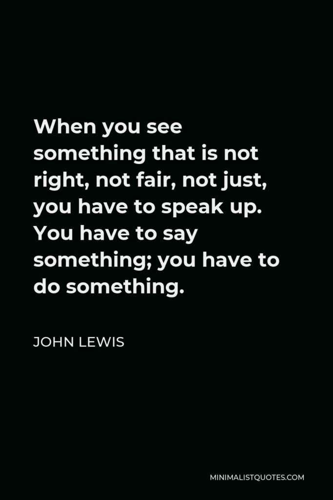 John Lewis Quote - When you see something that is not right, not fair, not just, you have to speak up. You have to say something; you have to do something.