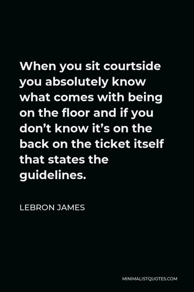 LeBron James Quote - When you sit courtside you absolutely know what comes with being on the floor and if you don’t know it’s on the back on the ticket itself that states the guidelines.