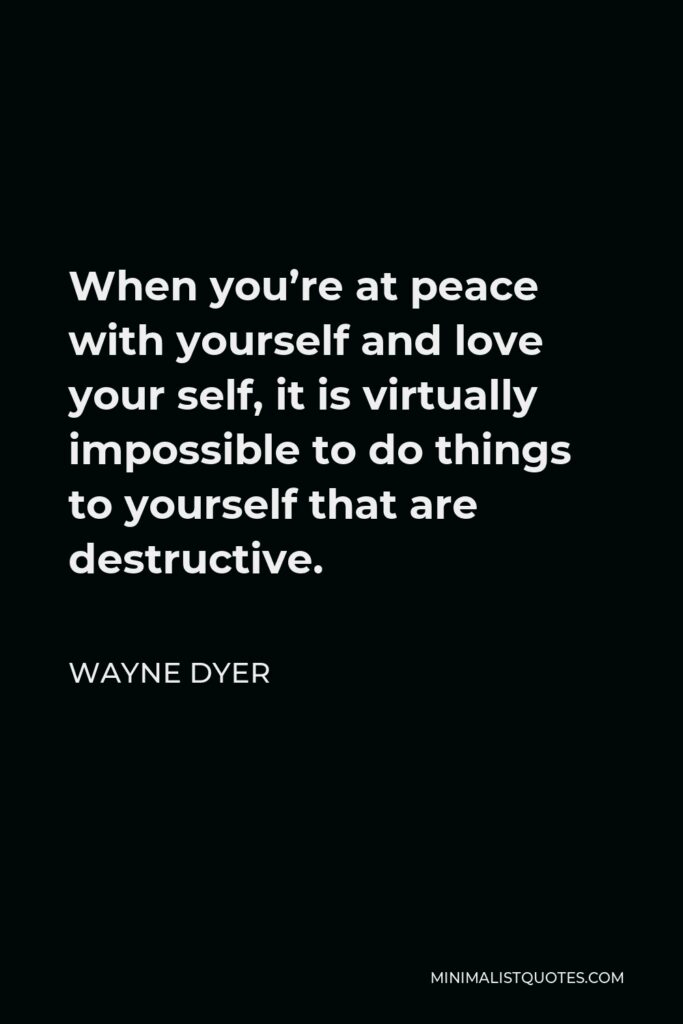 Wayne Dyer Quote - When you’re at peace with yourself and love your self, it is virtually impossible to do things to yourself that are destructive.