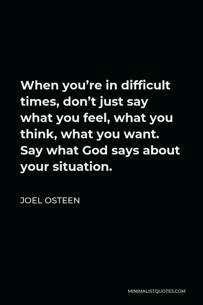 Joel Osteen Quote - When you’re in difficult times, don’t just say what you feel, what you think, what you want. Say what God says about your situation.