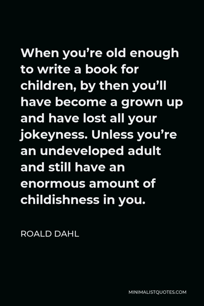 Roald Dahl Quote - When you’re old enough to write a book for children, by then you’ll have become a grown up and have lost all your jokeyness. Unless you’re an undeveloped adult and still have an enormous amount of childishness in you.