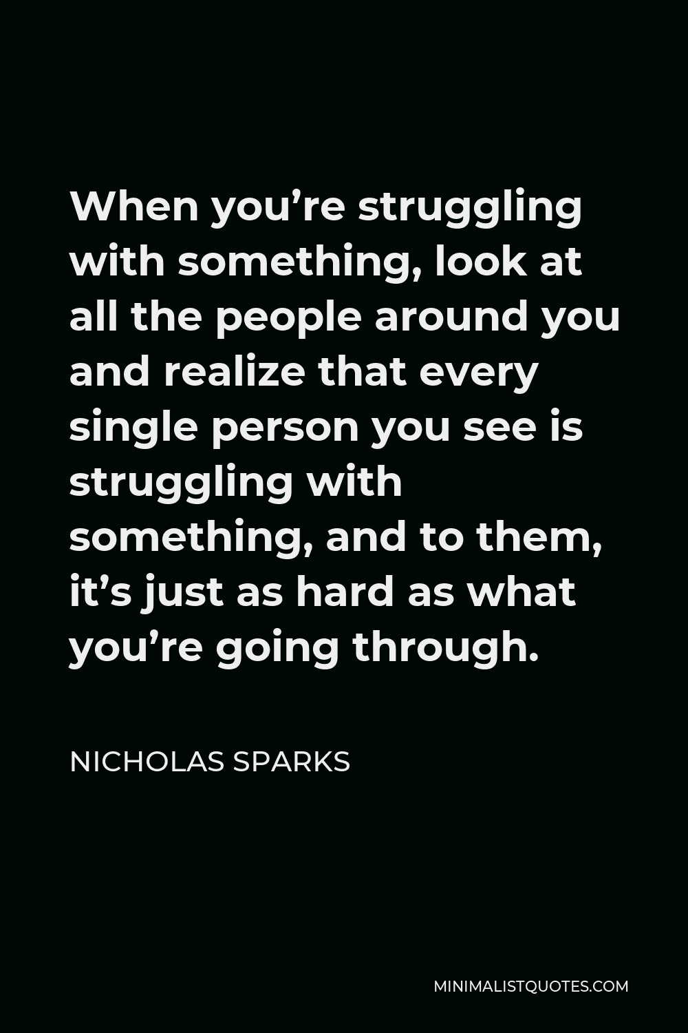 Nicholas Sparks Quote - When you’re struggling with something, look at all the people around you and realize that every single person you see is struggling with something, and to them, it’s just as hard as what you’re going through.