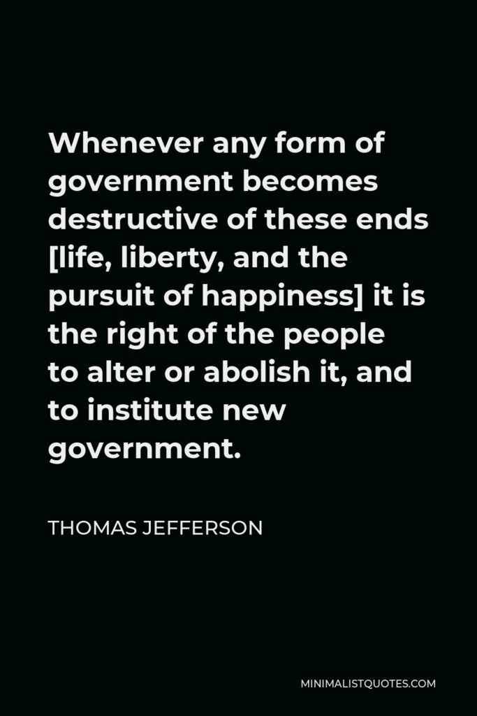 Thomas Jefferson Quote - Whenever any form of government becomes destructive of these ends [life, liberty, and the pursuit of happiness] it is the right of the people to alter or abolish it, and to institute new government.