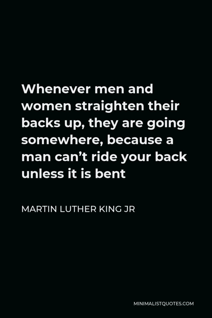 Martin Luther King Jr Quote - Whenever men and women straighten their backs up, they are going somewhere, because a man can’t ride your back unless it is bent