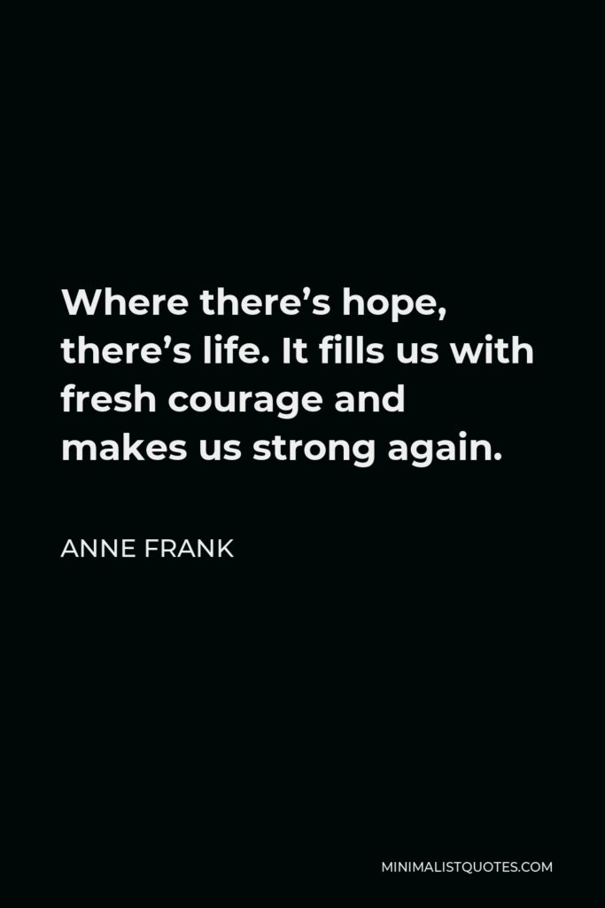 Anne Frank Quote - Where there’s hope, there’s life. It fills us with fresh courage and makes us strong again.