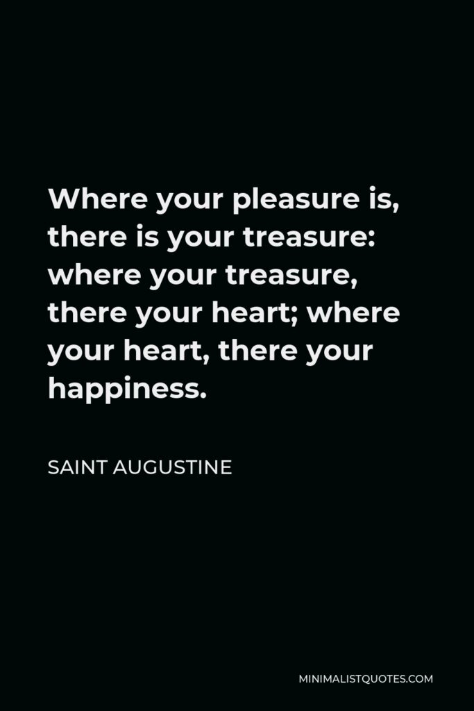 Saint Augustine Quote - Where your pleasure is, there is your treasure: where your treasure, there your heart; where your heart, there your happiness.