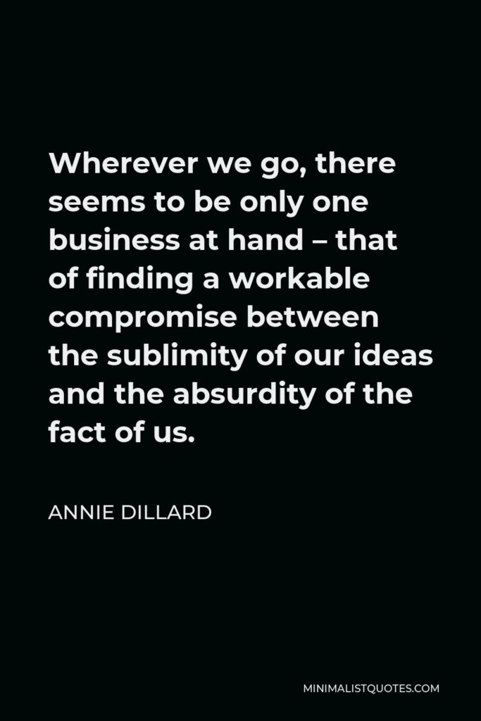 Annie Dillard Quote - Wherever we go, there seems to be only one business at hand – that of finding a workable compromise between the sublimity of our ideas and the absurdity of the fact of us.