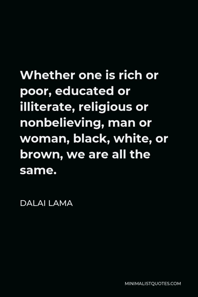 Dalai Lama Quote - Whether one is rich or poor, educated or illiterate, religious or nonbelieving, man or woman, black, white, or brown, we are all the same.